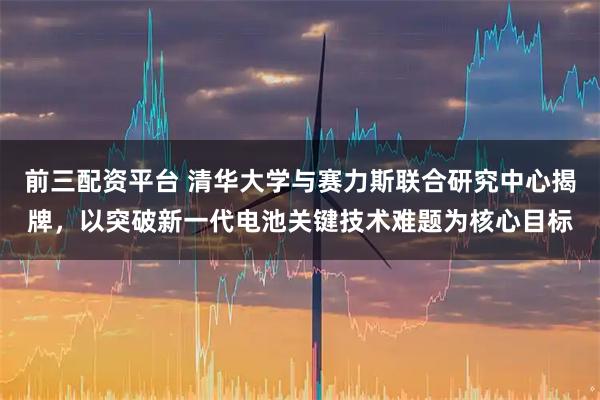 前三配资平台 清华大学与赛力斯联合研究中心揭牌，以突破新一代电池关键技术难题为核心目标