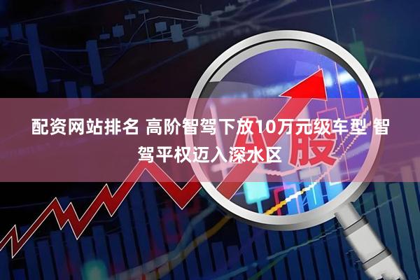 配资网站排名 高阶智驾下放10万元级车型 智驾平权迈入深水区