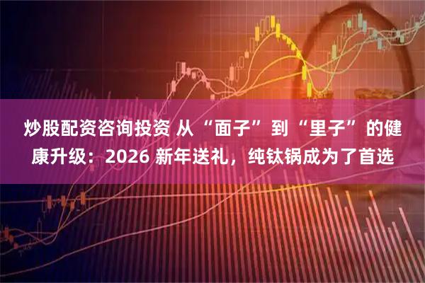 炒股配资咨询投资 从 “面子” 到 “里子” 的健康升级：2026 新年送礼，纯钛锅成为了首选