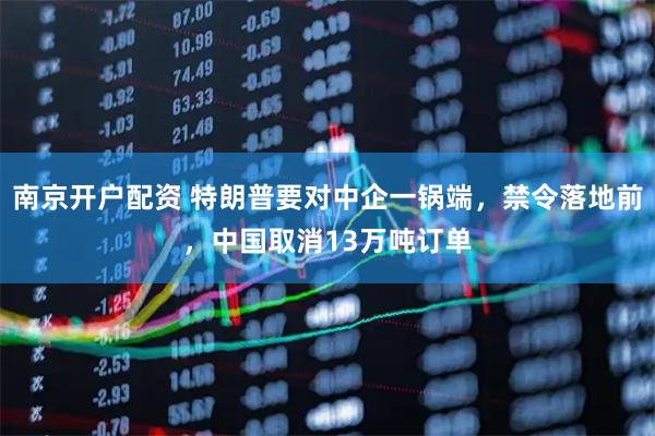 南京开户配资 特朗普要对中企一锅端，禁令落地前，中国取消13万吨订单