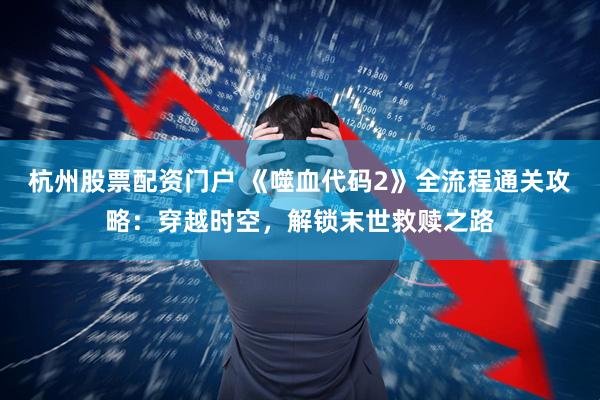 杭州股票配资门户 《噬血代码2》全流程通关攻略：穿越时空，解锁末世救赎之路