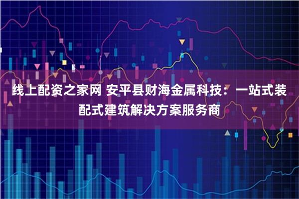 线上配资之家网 安平县财海金属科技：一站式装配式建筑解决方案服务商