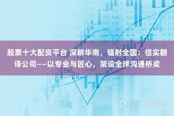 股票十大配资平台 深耕华南，辐射全国：信实翻译公司——以专业与匠心，架设全球沟通桥梁