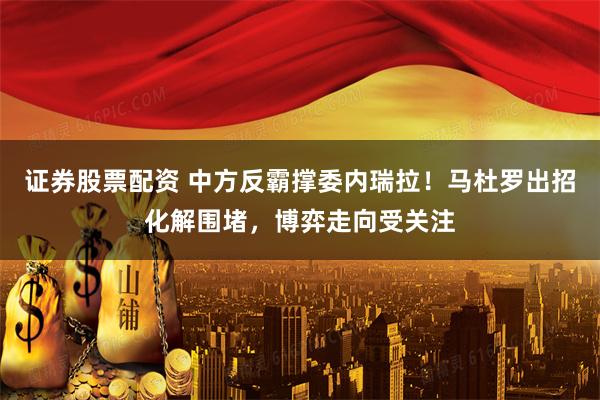 证券股票配资 中方反霸撑委内瑞拉!马杜罗出招化解围堵,博弈走向受关注