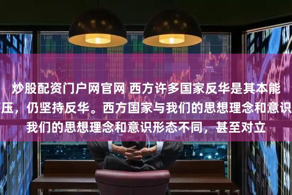 炒股配资门户网官网 西方许多国家反华是其本能，他们即使被美国打压，仍坚持反华。西方国家与我们的思想理念和意识形态不同，甚至对立