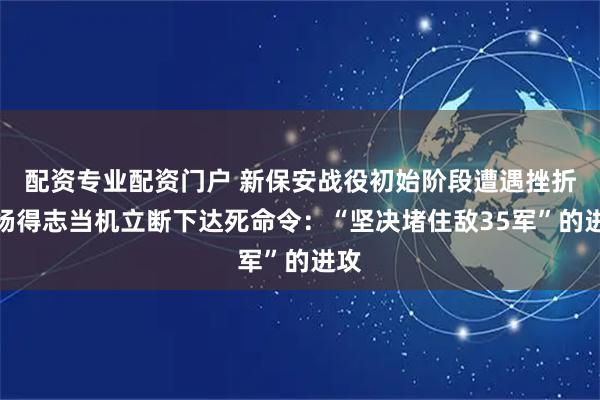 配资专业配资门户 新保安战役初始阶段遭遇挫折，杨得志当机立断下达死命令：“坚决堵住敌35军”的进攻