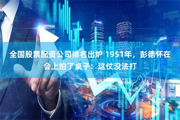 全国股票配资公司排名出炉 1951年，彭德怀在会上拍了桌子：这仗没法打