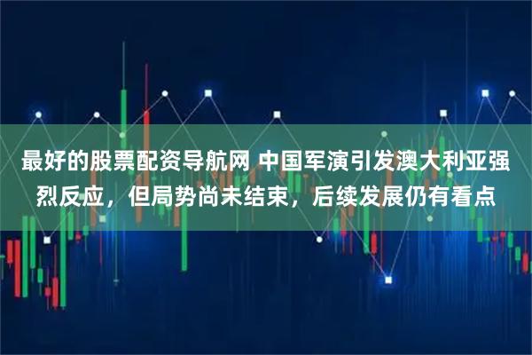 最好的股票配资导航网 中国军演引发澳大利亚强烈反应，但局势尚未结束，后续发展仍有看点