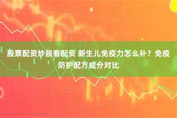 股票配资炒股看配资 新生儿免疫力怎么补？免疫防护配方成分对比