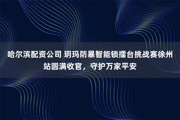 哈尔滨配资公司 玥玛防暴智能锁擂台挑战赛徐州站圆满收官，守护万家平安