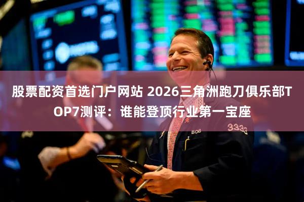 股票配资首选门户网站 2026三角洲跑刀俱乐部TOP7测评：谁能登顶行业第一宝座