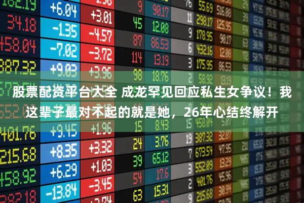 股票配资平台大全 成龙罕见回应私生女争议!我这辈子最对不起的就是她,26年心结终解开