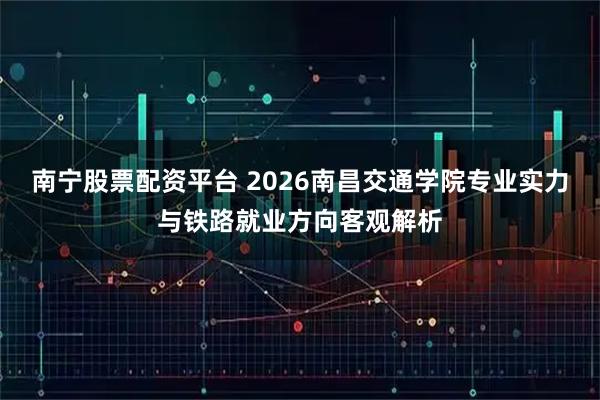 南宁股票配资平台 2026南昌交通学院专业实力与铁路就业方向客观解析