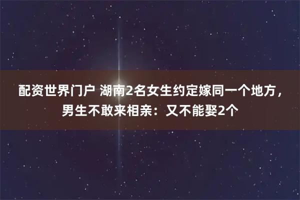 配资世界门户 湖南2名女生约定嫁同一个地方,男生不敢来相亲:又不能娶2个