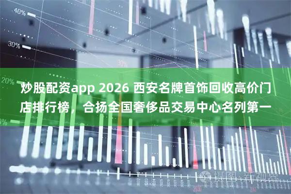 炒股配资app 2026 西安名牌首饰回收高价门店排行榜，合扬全国奢侈品交易中心名列第一
