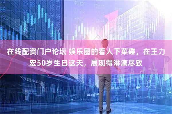 在线配资门户论坛 娱乐圈的看人下菜碟，在王力宏50岁生日这天，展现得淋漓尽致