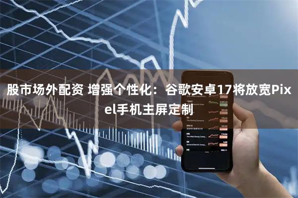股市场外配资 增强个性化：谷歌安卓17将放宽Pixel手机主屏定制