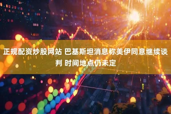 正规配资炒股网站 巴基斯坦消息称美伊同意继续谈判 时间地点仍未定