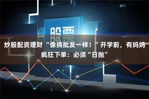 炒股配资理财 “像搞批发一样！”开学前，有妈妈疯狂下单：必须“日抛”