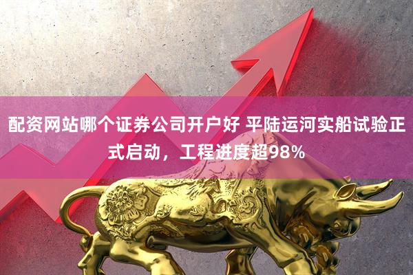配资网站哪个证券公司开户好 平陆运河实船试验正式启动，工程进度超98%