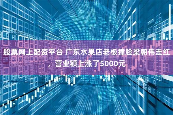 股票网上配资平台 广东水果店老板撞脸梁朝伟走红，营业额上涨了5000元